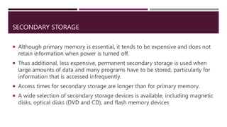 SECONDARY STORAGE
 Although primary memory is essential, it tends to be expensive and does not
retain information when power is turned off.
 Thus additional, less expensive, permanent secondary storage is used when
large amounts of data and many programs have to be stored, particularly for
information that is accessed infrequently.
 Access times for secondary storage are longer than for primary memory.
 A wide selection of secondary storage devices is available, including magnetic
disks, optical disks (DVD and CD), and flash memory devices
 
