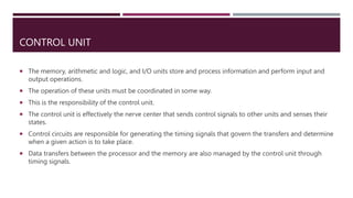 CONTROL UNIT
 The memory, arithmetic and logic, and I/O units store and process information and perform input and
output operations.
 The operation of these units must be coordinated in some way.
 This is the responsibility of the control unit.
 The control unit is effectively the nerve center that sends control signals to other units and senses their
states.
 Control circuits are responsible for generating the timing signals that govern the transfers and determine
when a given action is to take place.
 Data transfers between the processor and the memory are also managed by the control unit through
timing signals.
 
