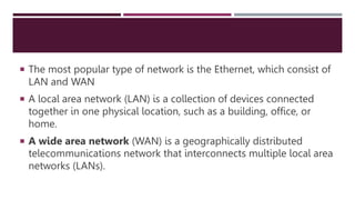  The most popular type of network is the Ethernet, which consist of
LAN and WAN
 A local area network (LAN) is a collection of devices connected
together in one physical location, such as a building, office, or
home.
 A wide area network (WAN) is a geographically distributed
telecommunications network that interconnects multiple local area
networks (LANs).
 