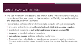VON NEUMANN ARCHITECTURE
 The Von Neumann architecture, also known as the Princeton architecture, is a
computer architecture based on that described in 1945 by the mathematician
and physicist John Von Neumann.
 He described an architecture for an electronic digital computer with parts consisting of a
 processing unit containing an arithmetic logic unit (ALU) and processor registers,
 a control unit containing an instruction register and program counter (PC),
 a memory to store both data and instructions,
 external mass storage, and input and output mechanisms.
 The meaning has evolved to be any stored-program computer in which an instruction
fetch and a data operation cannot occur at the same time because they share a common
bus.
 