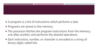  A program is a list of instructions which performs a task.
 Programs are stored in the memory.
 The processor fetches the program instructions from the memory,
one after another, and performs the desired operations.
 Each instruction, number, or character is encoded as a string of
binary digits called bits
 