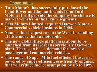 Opportunities Tata Motor's  has successfully purchased the Land Rover and Jaguar brands from Ford Motors It will provide the company the chance to market vehicles in the luxury segments.  Tata Motors Limited acquired Daewoo Motor's Commercial vehicle business in 2004.  Nano is the cheapest car in the World - retailing at little more than a motorbike.  The new global track platform is about to be launched from its Korean (previously Daewoo) plant  There can be  a  demand for low-cost passenger and commercial vehicles.  The range of Super Milo fuel efficient buses are powered by super-efficient, eco-friendly engines. that will reduce fuel consumption by up to 10%.  