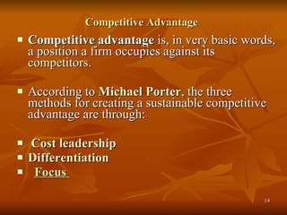 Competitive Advantage   Competitive advantage  is, in very basic words, a position a firm occupies against its  competitors . According to  Michael Porter , the three methods for creating a sustainable competitive advantage are through: Cost leadership   Differentiation   Focus  
