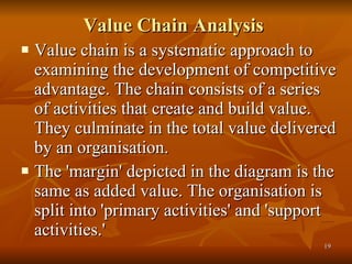 Value Chain Analysis   Value chain is a systematic approach to examining the development of competitive advantage. The chain consists of a series of activities that create and build value. They culminate in the total value delivered by an organisation.  The 'margin' depicted in the diagram is the same as added value. The organisation is split into 'primary activities' and 'support activities.' 