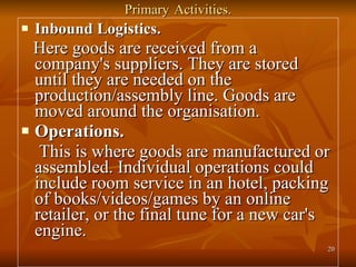 Primary   Activities. Inbound Logistics. Here goods are received from a company's suppliers. They are stored until they are needed on the production/assembly line. Goods are moved around the organisation. Operations. This is where goods are manufactured or assembled. Individual operations could include room service in an hotel, packing of books/videos/games by an online retailer, or the final tune for a new car's engine. 