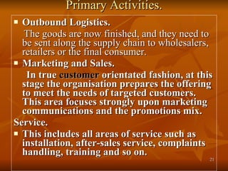 Primary Activities. Outbound Logistics. The goods are now finished, and they need to be sent along the supply chain to wholesalers, retailers or the final consumer. Marketing and Sales.  In true  customer  orientated fashion, at this stage the organisation prepares the offering to meet the needs of targeted customers. This area focuses strongly upon marketing communications and the promotions mix. Service. This includes all areas of service such as installation, after-sales service, complaints handling, training and so on. 