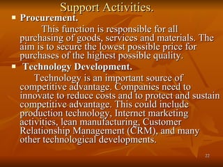 Support Activities. Procurement. This function is responsible for all purchasing of goods, services and materials. The aim is to secure the lowest possible price for purchases of the highest possible quality.  Technology Development. Technology is an important source of competitive advantage. Companies need to innovate to reduce costs and to protect and sustain competitive advantage. This could include production technology, Internet marketing activities, lean manufacturing, Customer Relationship Management (CRM), and many other technological developments. 