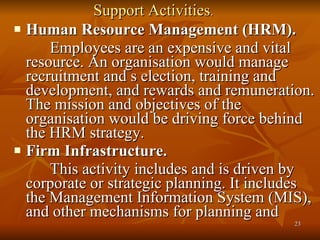 Support Activities . Human Resource Management (HRM). Employees are an expensive and vital resource. An organisation would manage recruitment and s election, training and development, and rewards and remuneration. The mission and objectives of the organisation would be driving force behind the HRM strategy. Firm Infrastructure. This activity includes and is driven by corporate or strategic planning. It includes the Management Information System (MIS), and other mechanisms for planning and  