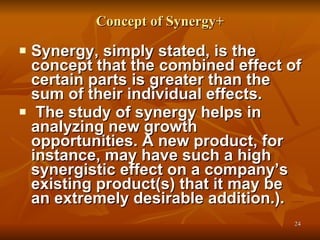 Concept of Synergy+ Synergy, simply stated, is the concept that the combined effect of certain parts is greater than the sum of their individual effects.  The study of synergy helps in analyzing new growth opportunities. A new product, for instance, may have such a high synergistic effect on a company’s existing product(s) that it may be an extremely desirable addition.). 