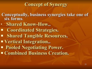 Concept of Synergy .  Conceptually, business synergies take one of six forms :      Shared Know-How .. Coordinated Strategies .  Shared Tangible Resources .  Vertical Integration .. Pooled Negotiating Power.   Combined Business Creation .  