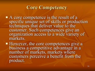 Core Competency   A core competence is the result of a specific unique set of skills or production techniques that deliver value to the customer. Such competences give an organization access to a wide variety of markets.  However, the core competences give a business a competitive advantage in a number of markets, markets where customers perceive a benefit from the product.  