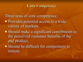 Core  Competency Three tests of core competence. Provides potential access to a wide variety of markets.  Should make a significant contribution to the perceived customer benefits of the end product.  Should be difficult for competitors to imitate.  