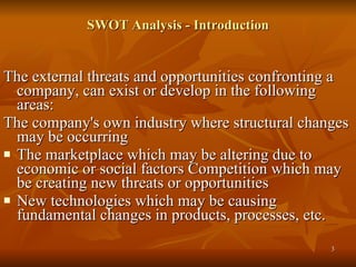 SWOT Analysis - Introduction The external threats and opportunities confronting a company, can exist or develop in the following areas:  The company's own industry where structural changes may be occurring The marketplace which may be altering due to economic or social factors Competition which may be creating new threats or opportunities  New technologies which may be causing fundamental changes in products, processes, etc. 
