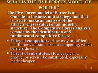 WHAT IS THE FIVE FORCES MODEL OF PORTER ? The Five Forces model of Porter is an Outside-in business unit strategy tool that is used to make an analysis of the attractiveness (value) of an industry structure. The Competitive Forces analysis is made by the identification of 5 fundamental competitive forces: Entry of competitors . How easy or difficult is it for new entrants to start competing, which barriers do exist.  Threat of substitutes . How easy can a product or service be substituted, especially made cheaper.  