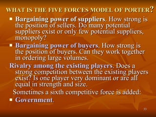 WHAT IS THE FIVE FORCES MODEL OF PORTER ? Bargaining power of suppliers . How strong is the position of sellers. Do many potential suppliers exist or only few potential suppliers, monopoly?  Bargaining power of buyers . How strong is the position of buyers. Can they work together in ordering large volumes.  Rivalry among the existing players . Does a strong competition between the existing players exist? Is one player very dominant or are all equal in strength and size.  Sometimes a sixth competitive force is added: Government .    