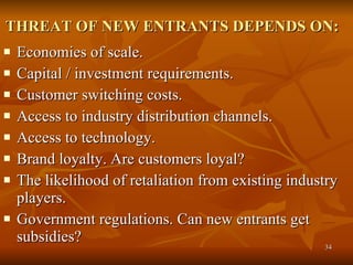 THREAT OF NEW ENTRANTS DEPENDS ON: Economies of scale.  Capital / investment requirements.  Customer switching costs.  Access to industry distribution channels.  Access to technology.  Brand loyalty. Are customers loyal?  The likelihood of retaliation from existing industry players.  Government regulations. Can new entrants get subsidies?  