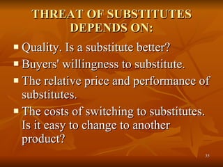 THREAT OF SUBSTITUTES DEPENDS ON: Quality. Is a substitute better?  Buyers' willingness to substitute.  The relative price and performance of substitutes.  The costs of switching to substitutes. Is it easy to change to another product?  
