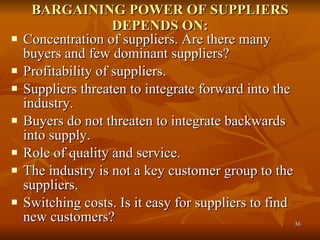 BARGAINING POWER OF SUPPLIERS DEPENDS ON: Concentration of suppliers. Are there many buyers and few dominant suppliers?  Profitability of suppliers.  Suppliers threaten to integrate forward into the industry.  Buyers do not threaten to integrate backwards into supply.  Role of quality and service.  The industry is not a key customer group to the suppliers.  Switching costs. Is it easy for suppliers to find new customers?  
