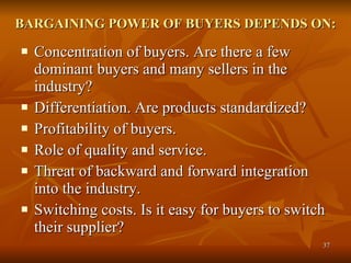BARGAINING POWER OF BUYERS DEPENDS ON: Concentration of buyers. Are there a few dominant buyers and many sellers in the industry?  Differentiation. Are products standardized?  Profitability of buyers.  Role of quality and service.  Threat of backward and forward integration into the industry.  Switching costs. Is it easy for buyers to switch their supplier?  