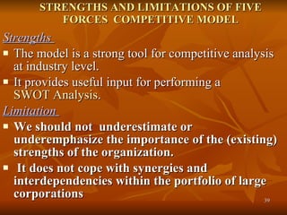 STRENGTHS AND LIMITATIONS OF FIVE FORCES  COMPETITIVE MODEL Strengths  The model is a strong tool for competitive analysis at industry level.  It provides useful input for performing a  SWOT Analysis .  Limitation  We should not  underestimate or underemphasize the importance of the (existing) strengths of the organization. It does not cope with synergies and interdependencies within the portfolio of large corporations  