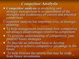 Competitor  Analysis Competitor analysis  in  marketing  and  strategic management  is an assessment of the strengths and weaknesses of current and potential  competitors Competitor analysis has important roles in strategic planning: To help management understand their competitive advantages/disadvantages relative to competitors To generate understanding of competitors’ past, present) future strategies To provide an informed basis to develop strategies to achieve competitive advantage in the future To help forecast the returns that may be made from future investments 