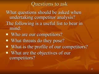 Questions to ask What questions should be asked when undertaking competitor analysis?  The following is a useful list to bear in mind: Who are our competitors?  What threats do they pose? What is the profile of our competitors? What are the objectives of our competitors? 
