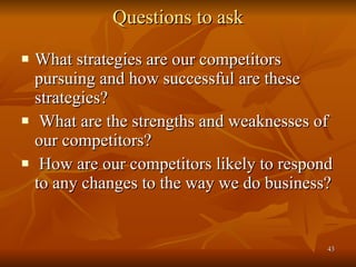 Questions to ask What strategies are our competitors pursuing and how successful are these strategies? What are the strengths and weaknesses of our competitors? How are our competitors likely to respond to any changes to the way we do business?  
