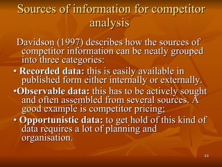 Sources of information for competitor analysis  Davidson (1997) describes how the sources of competitor information can be neatly grouped into three categories:  •  Recorded data:  this is easily available in published form either internally or externally.  • Observable data:  this has to be actively sought and often assembled from several sources. A good example is competitor pricing;  •  Opportunistic data:  to get hold of this kind of data requires a lot of planning and organisation.  