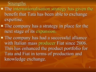 Strengths The  internationalisation strategy has given the  benefit that Tata has been able to exchange expertise.  The company has a strategy in place for the next stage of its  expansion.   The company has had a successful alliance with Italian mass  producer  Fiat since 2006. This has enhanced the product portfolio for Tata and Fiat in terms of production and knowledge exchange.  