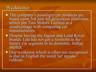 Weaknesses The company's passenger car products are based upon 3rd and 4th generation platforms, which put Tata Motors Limited at a disadvantage with competing car manufacturers.  Despite buying the Jaguar and Land Rover brands Tata has not got a foothold in the luxury car segment in its domestic, Indian market.  One weakness which is often not recognised is that in English the word 'tat' means rubbish.  