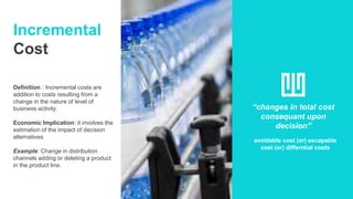 Incremental
Cost
Definition : Incremental costs are
addition to costs resulting from a
change in the nature of level of
business activity.
Economic Implication: it involves the
estimation of the impact of decision
alternatives
Example: Change in distribution
channels adding or deleting a product
in the product line.
“changes in total cost
consequant upon
decision”
avoidable cost (or) escapable
cost (or) differntial costs
 