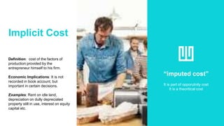 Implicit Cost
Definition: cost of the factors of
production provided by the
entrepreneur himself to his firm.
Economic Implications: It is not
recorded in book account, but
important in certain decisions.
Examples: Rent on idle land,
depreciation on dully depreciated
property still in use, interest on equity
capital etc.
“imputed cost”
It is part of opporutnity cost
It is a theoritical cost
 