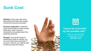 Sunk Cost
Definition: Sunk costs refer to the
expenditures that have been already
incurred and cannot be recovered.
Economic Implication: investment
costs incurred before a certain activity
takes place which cannot be
recovered by the possible sale of the
asset they produced.
Example: if you spend money on
advertising to enter an industry, you
can never claim these costs back. If
you buy a machine, you might be able
to sell if you leave the industry
“cannot be recovered
by the possible sale”
Costs incurred in the past
actually are sunk cost
Specific cost
 