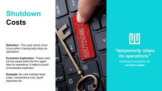 Shutdown
Costs
Definition : The costs which a firm
incurs when it temporarily stops its
operations .
Economic Implication: These costs
can be saved when the firm again
start its operations. It helps to avoid
unnecessary expenses
Example: the cost includes fixed
costs, maintenance cost, layoff
expenses etc.
“temporarily stops
its operations”
revenue is equal to its
variable costs
 