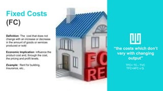 Fixed Costs
(FC)
Definition: The cost that does not
change with an increase or decrease
in the amount of goods or services
produced or sold
Economic Implication: influence the
product cost and, through the cost,
the pricing and profit levels.
Example: Rent for building,
Insurance, etc.,
“the costs which don’t
vary with changing
output”
TFC= TC - TVC
TFC=AFC x Q.
 