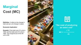 Marginal
Cost (MC)
Definition: It refers to the change in
total cost per unit change in output
Economic Implication:
Example: If the total cost of 3 units is
1550, and the total cost of 4 units is
1900. The marginal cost of the 4th
unit is 350
“the cost of producing
an extra unit”
∆ TC
MC =
∆Q
 