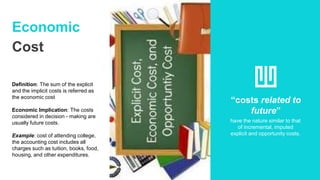 Economic
Cost
Definition: The sum of the explicit
and the implicit costs is referred as
the economic cost
Economic Implication: The costs
considered in decision - making are
usually future costs.
Example: cost of attending college,
the accounting cost includes all
charges such as tuition, books, food,
housing, and other expenditures.
“costs related to
future”
have the nature similar to that
of incremental, imputed
explicit and opportunity costs.
 