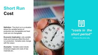 Short Run
Cost
Definition: The short run is a situation
where the variable factors of
production are changeable and fixed
costs are not changeable
Economic Implication: only variable
costs and revenues affect the short
run production. Variable costs change
with the output.
Examples: Variable costs include
employee wages and costs of raw
materials.etc.,
“costs in the
short period”
Influence the price only.
 
