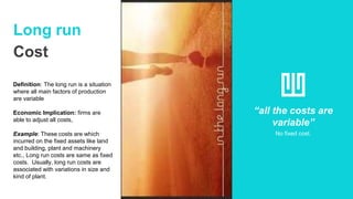 Long run
Cost
Definition: The long run is a situation
where all main factors of production
are variable
Economic Implication: firms are
able to adjust all costs,
Example: These costs are which
incurred on the fixed assets like land
and building, plant and machinery
etc., Long run costs are same as fixed
costs. Usually, long run costs are
associated with variations in size and
kind of plant.
“all the costs are
variable”
No fixed cost.
 
