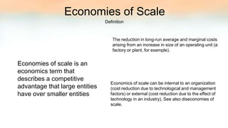 Definition
Economies of Scale
Economies of scale is an
economics term that
describes a competitive
advantage that large entities
have over smaller entities
The reduction in long-run average and marginal costs
arising from an increase in size of an operating unit (a
factory or plant, for example).
Economics of scale can be internal to an organization
(cost reduction due to technological and management
factors) or external (cost reduction due to the effect of
technology in an industry). See also diseconomies of
scale.
 