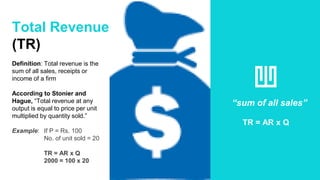 Total Revenue
(TR)
Definition: Total revenue is the
sum of all sales, receipts or
income of a firm
According to Stonier and
Hague, “Total revenue at any
output is equal to price per unit
multiplied by quantity sold.”
Example: If P = Rs. 100
No. of unit sold = 20
TR = AR x Q
2000 = 100 x 20
“sum of all sales”
TR = AR x Q
 