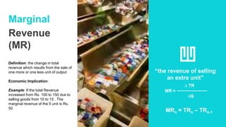 Marginal
Revenue
(MR)
Definition: the change in total
revenue which results from the sale of
one more or one less unit of output
Economic Implication:
Example: If the total Revenue
increased from Rs. 100 to 150 due to
selling goods from 10 to 15 . The
marginal revenue of the 5 unit is Rs.
50
“the revenue of selling
an extra unit”
∆ TR
MR =
∆Q
MRn = TRn – TRn-1
 