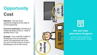 Opportunity
Cost
Definition: The cost of the
opportunity foregone for the sake of
current opportunity.
Economic Implication: Deciding to A
implies deciding to to B (i.e., value of
benefits from A > B).
Example: If you invest Rs.1million in
developing a cure for pancreatic
cancer, the opportunity cost is that
you can’t use that money to invest in
developing a cure for skin cancer.
the next best
alternative foregone
the loss of other alternatives
when one alternative is chosen
 