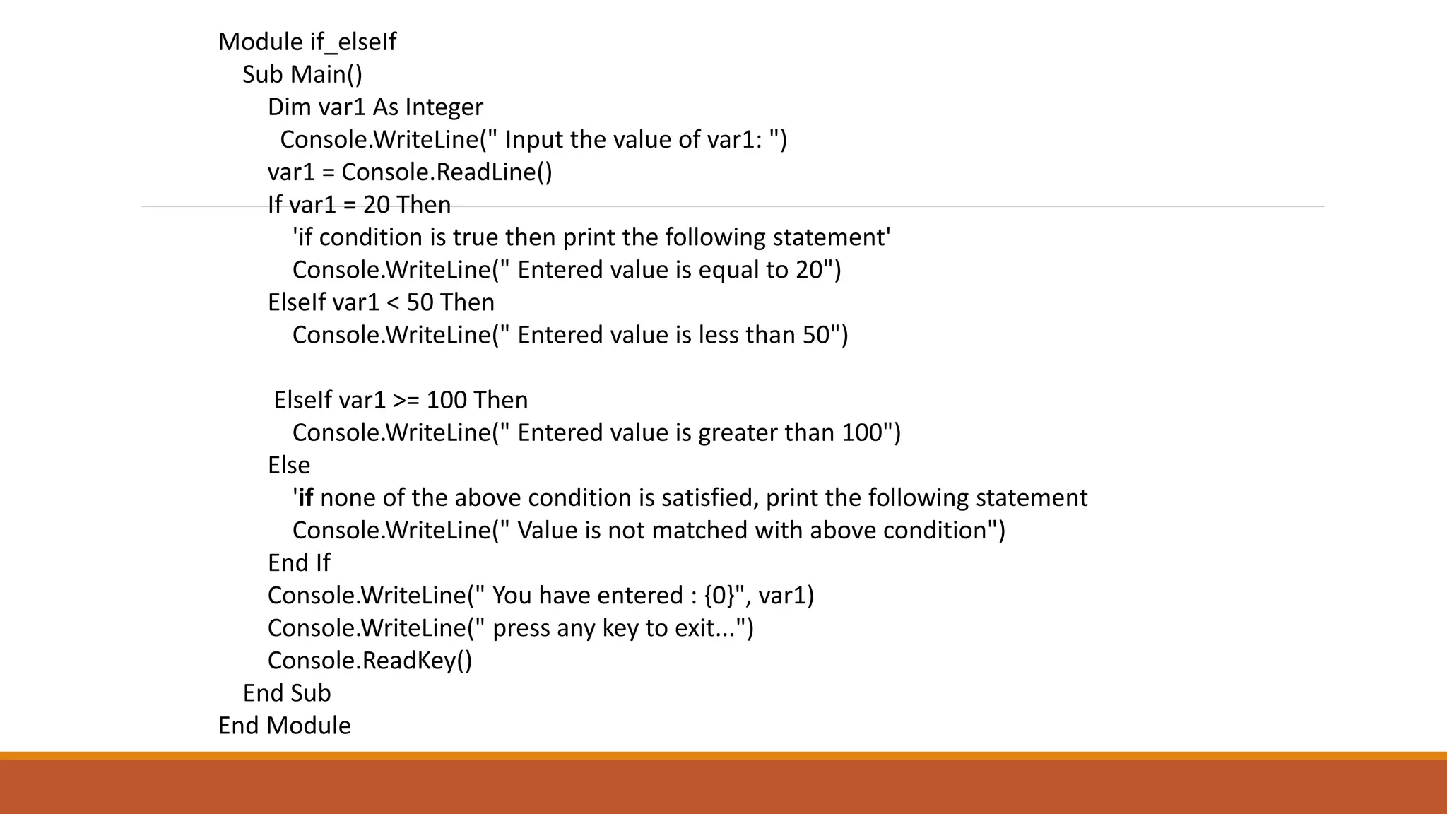 Module if_elseIf
Sub Main()
Dim var1 As Integer
Console.WriteLine(" Input the value of var1: ")
var1 = Console.ReadLine()
If var1 = 20 Then
'if condition is true then print the following statement'
Console.WriteLine(" Entered value is equal to 20")
ElseIf var1 < 50 Then
Console.WriteLine(" Entered value is less than 50")
ElseIf var1 >= 100 Then
Console.WriteLine(" Entered value is greater than 100")
Else
'if none of the above condition is satisfied, print the following statement
Console.WriteLine(" Value is not matched with above condition")
End If
Console.WriteLine(" You have entered : {0}", var1)
Console.WriteLine(" press any key to exit...")
Console.ReadKey()
End Sub
End Module
 
