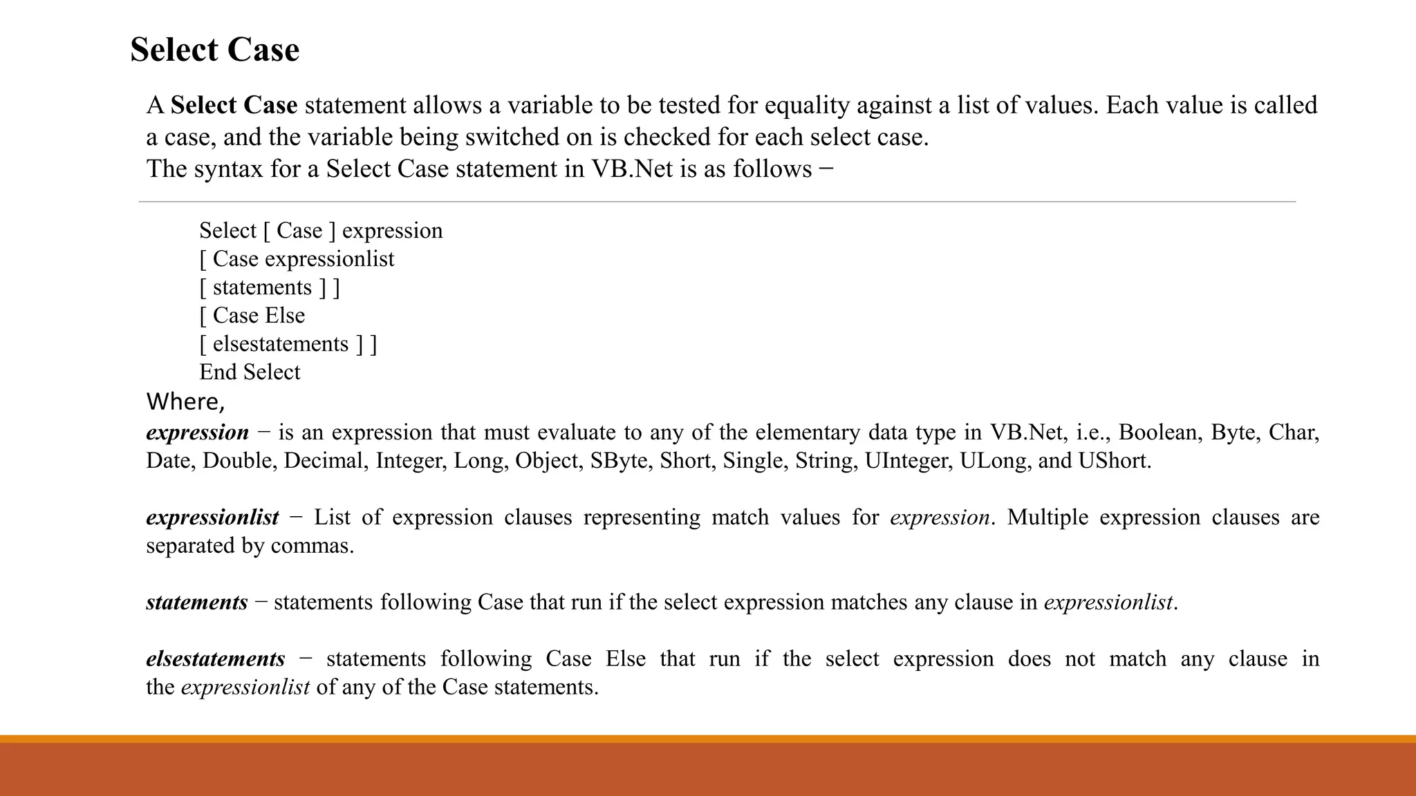A Select Case statement allows a variable to be tested for equality against a list of values. Each value is called
a case, and the variable being switched on is checked for each select case.
The syntax for a Select Case statement in VB.Net is as follows −
Select [ Case ] expression
[ Case expressionlist
[ statements ] ]
[ Case Else
[ elsestatements ] ]
End Select
Where,
expression − is an expression that must evaluate to any of the elementary data type in VB.Net, i.e., Boolean, Byte, Char,
Date, Double, Decimal, Integer, Long, Object, SByte, Short, Single, String, UInteger, ULong, and UShort.
expressionlist − List of expression clauses representing match values for expression. Multiple expression clauses are
separated by commas.
statements − statements following Case that run if the select expression matches any clause in expressionlist.
elsestatements − statements following Case Else that run if the select expression does not match any clause in
the expressionlist of any of the Case statements.
Select Case
 