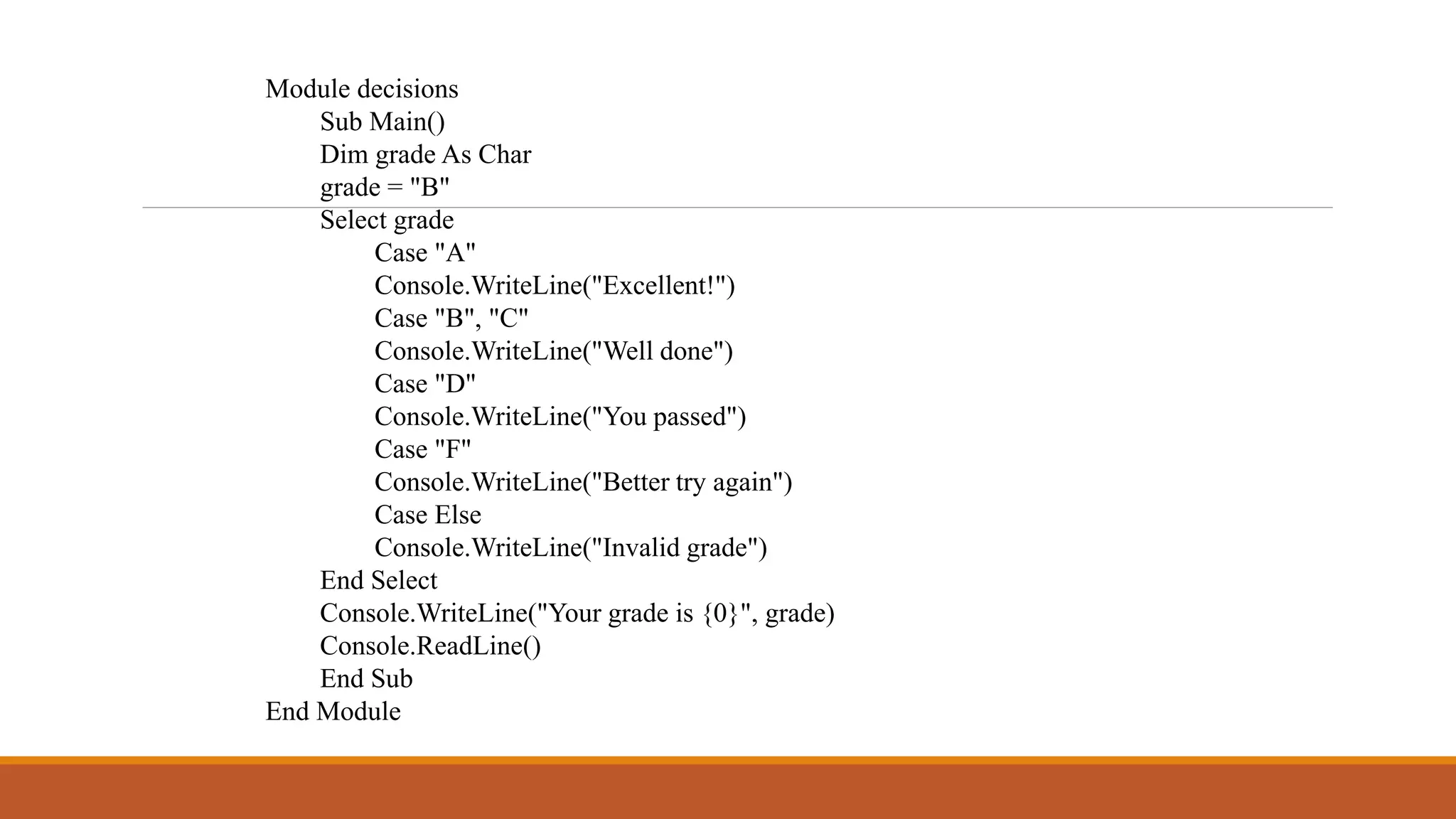Module decisions
Sub Main()
Dim grade As Char
grade = "B"
Select grade
Case "A"
Console.WriteLine("Excellent!")
Case "B", "C"
Console.WriteLine("Well done")
Case "D"
Console.WriteLine("You passed")
Case "F"
Console.WriteLine("Better try again")
Case Else
Console.WriteLine("Invalid grade")
End Select
Console.WriteLine("Your grade is {0}", grade)
Console.ReadLine()
End Sub
End Module
 