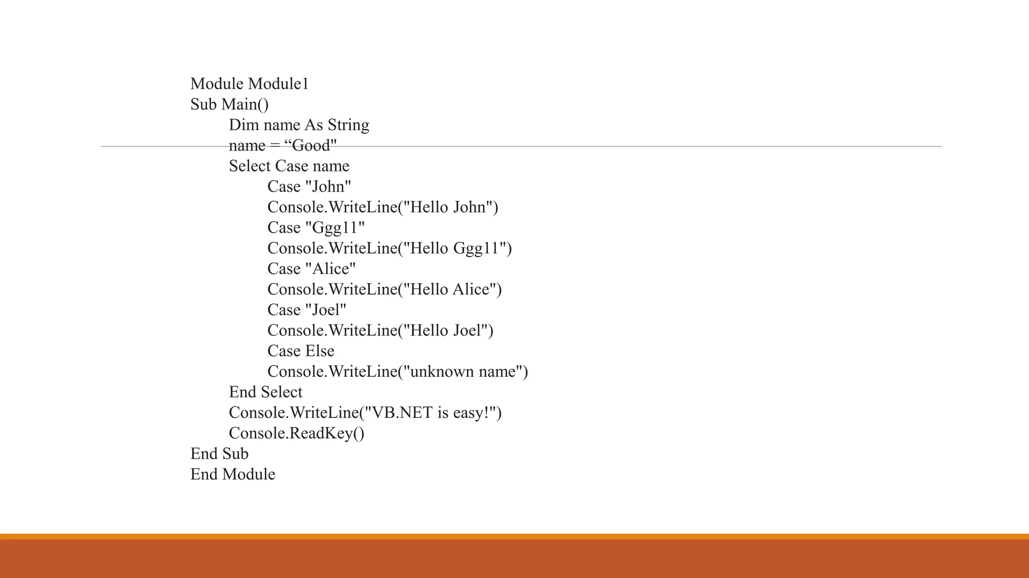 Module Module1
Sub Main()
Dim name As String
name = “Good"
Select Case name
Case "John"
Console.WriteLine("Hello John")
Case "Ggg11"
Console.WriteLine("Hello Ggg11")
Case "Alice"
Console.WriteLine("Hello Alice")
Case "Joel"
Console.WriteLine("Hello Joel")
Case Else
Console.WriteLine("unknown name")
End Select
Console.WriteLine("VB.NET is easy!")
Console.ReadKey()
End Sub
End Module
 