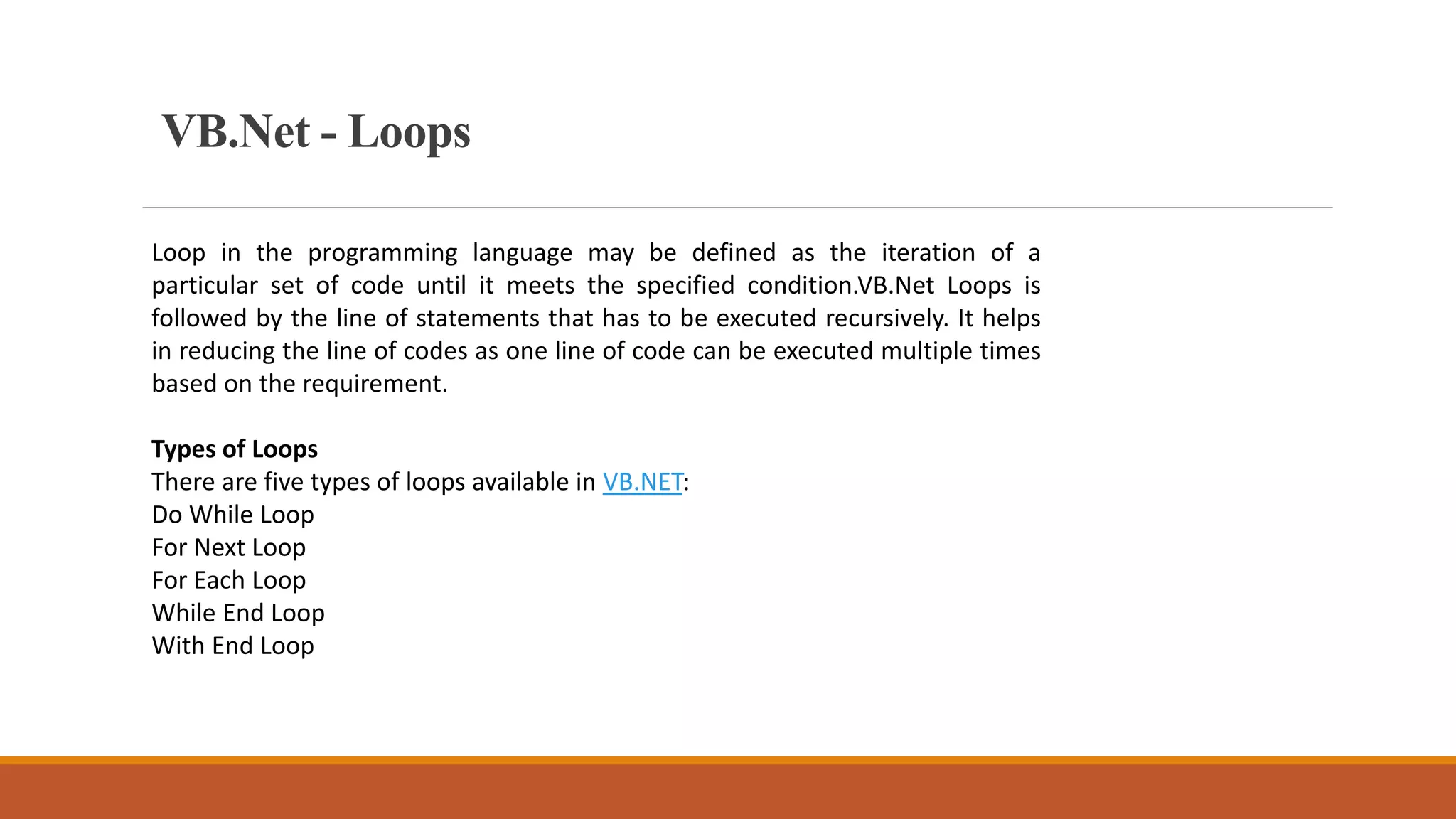 VB.Net - Loops
Loop in the programming language may be defined as the iteration of a
particular set of code until it meets the specified condition.VB.Net Loops is
followed by the line of statements that has to be executed recursively. It helps
in reducing the line of codes as one line of code can be executed multiple times
based on the requirement.
Types of Loops
There are five types of loops available in VB.NET:
Do While Loop
For Next Loop
For Each Loop
While End Loop
With End Loop
 