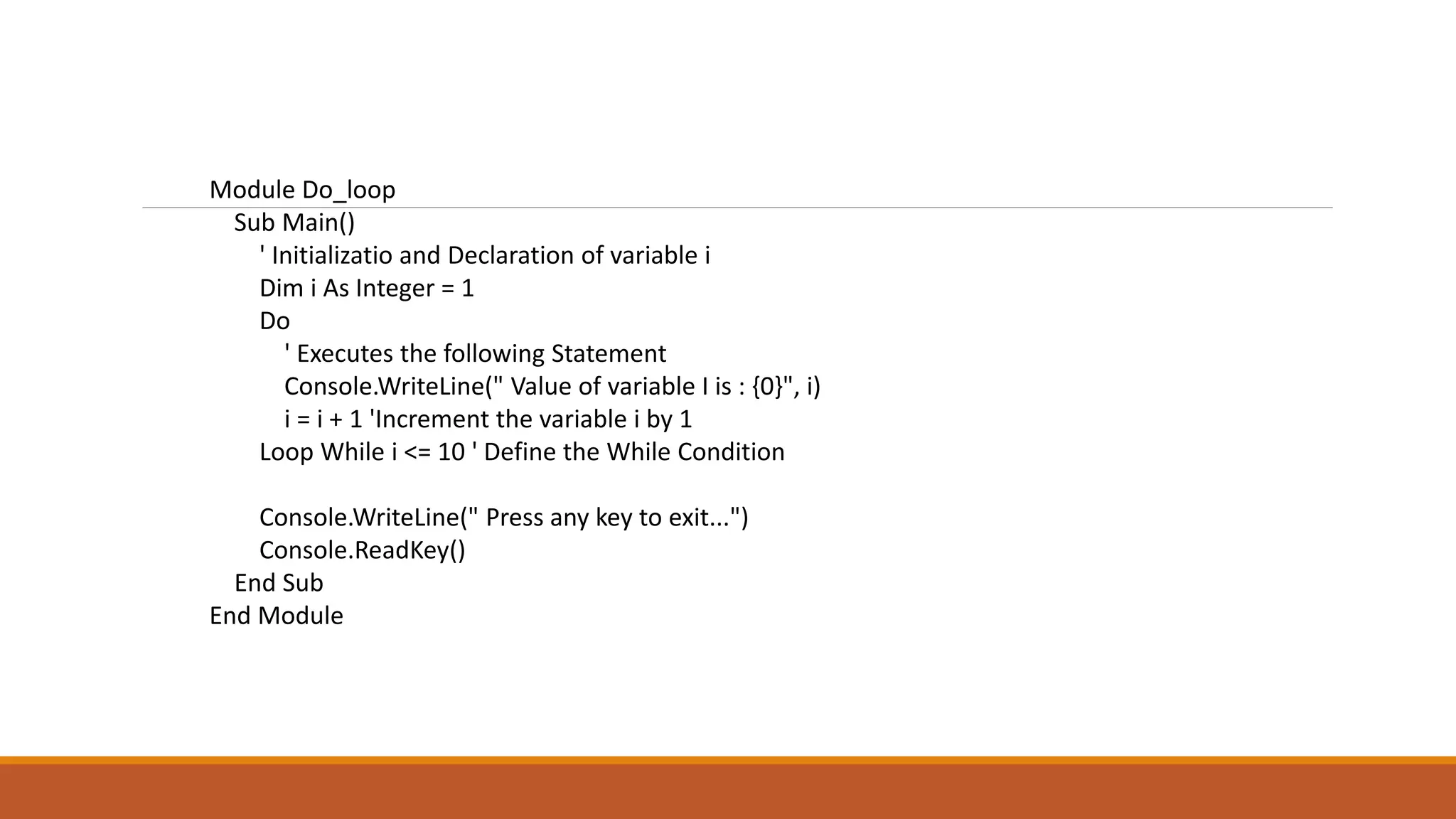 Module Do_loop
Sub Main()
' Initializatio and Declaration of variable i
Dim i As Integer = 1
Do
' Executes the following Statement
Console.WriteLine(" Value of variable I is : {0}", i)
i = i + 1 'Increment the variable i by 1
Loop While i <= 10 ' Define the While Condition
Console.WriteLine(" Press any key to exit...")
Console.ReadKey()
End Sub
End Module
 