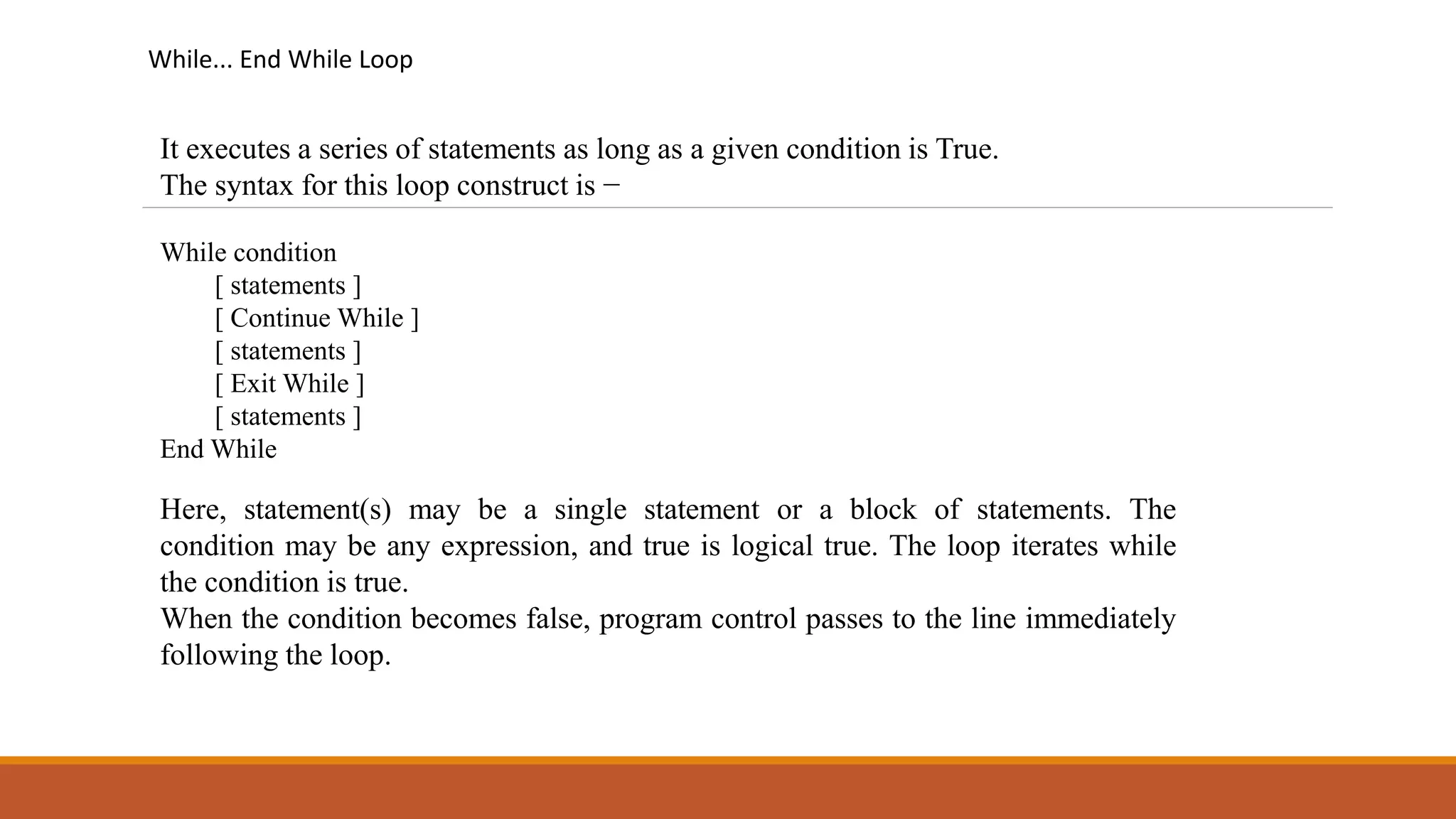 While... End While Loop
It executes a series of statements as long as a given condition is True.
The syntax for this loop construct is −
While condition
[ statements ]
[ Continue While ]
[ statements ]
[ Exit While ]
[ statements ]
End While
Here, statement(s) may be a single statement or a block of statements. The
condition may be any expression, and true is logical true. The loop iterates while
the condition is true.
When the condition becomes false, program control passes to the line immediately
following the loop.
 